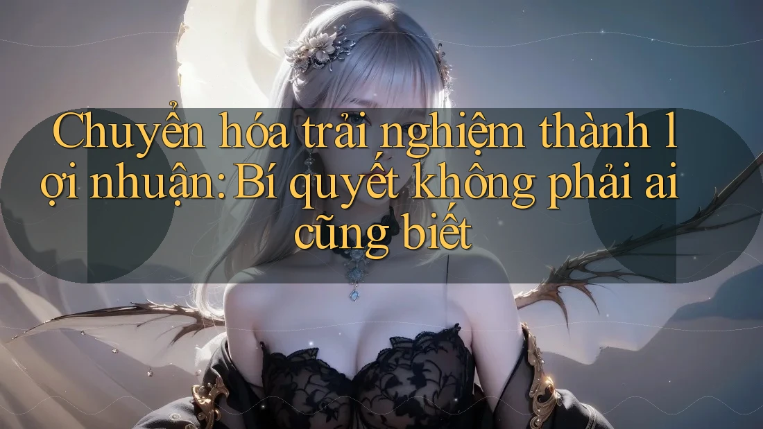 Chuyển hóa trải nghiệm thành lợi nhuận: Bí quyết không phải ai cũng biết