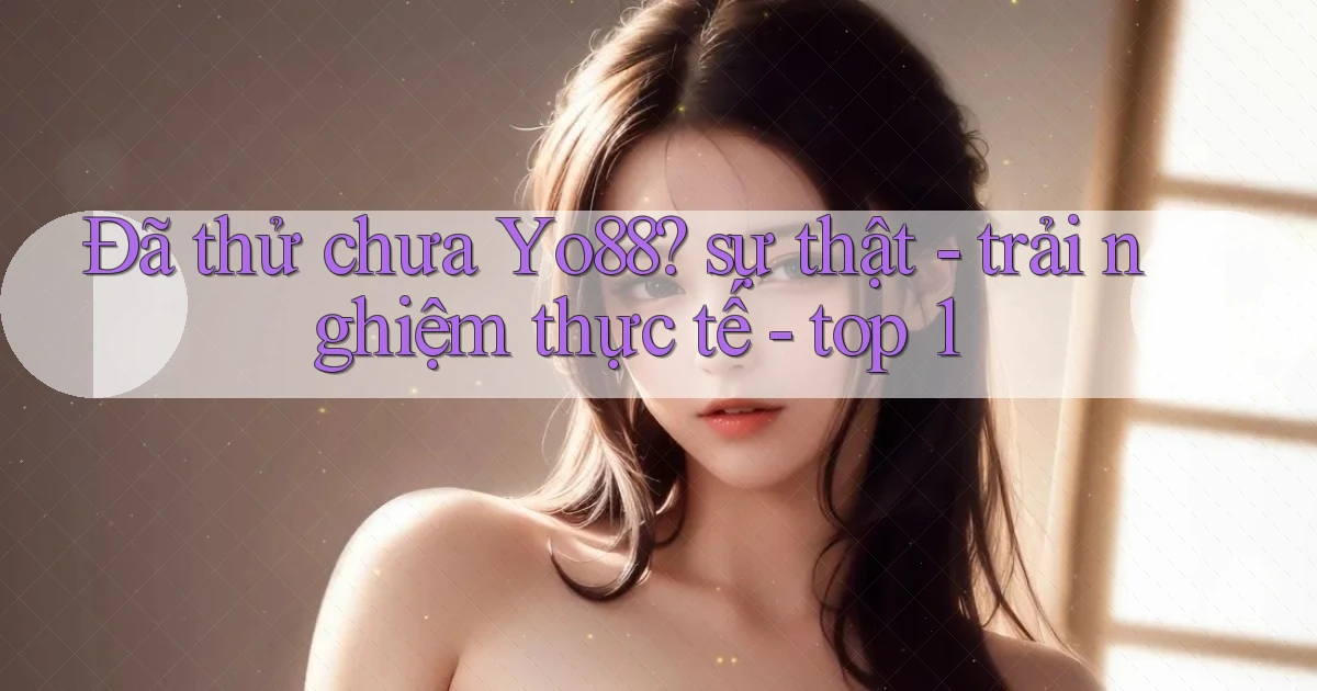 Đã thử chưa Yo88 sự thật   trải nghiệm thực tế   top 1