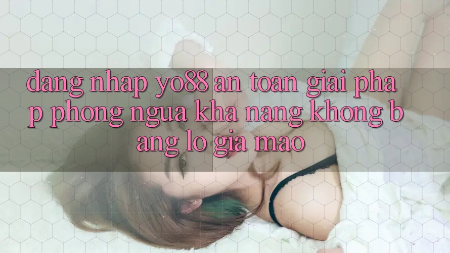 Đăng Nhập Yo88 An Toàn: Giải Pháp Phòng Ngừa Khả năng không bằng lỗ Giả Mạo Đăng Nhập Yo88 An Toàn: Giải Pháp Phòng Ngừa Khả năng không bằng lỗ Giả Mạo