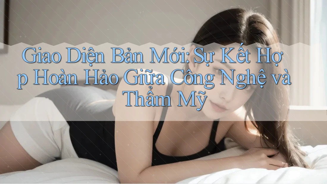 Giao Diện Bản Mới: Sự Kết Hợp Hoàn Hảo Giữa Công Nghệ và Thẩm Mỹ