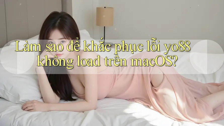 Làm sao để khắc phục lỗi yo88 không load trên macOS?