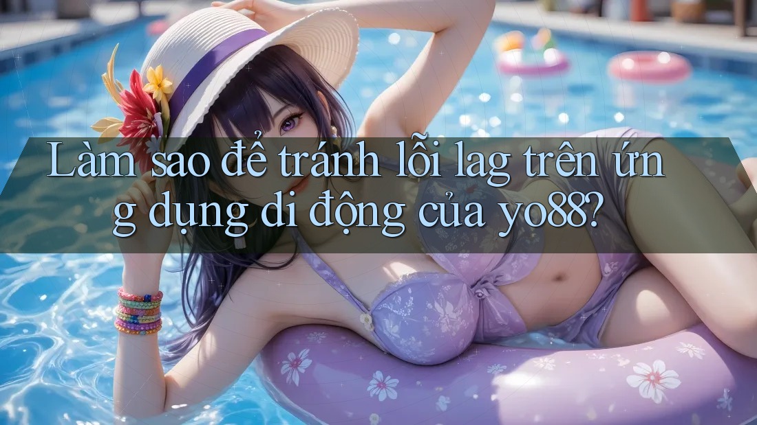 Làm sao để tránh lỗi lag trên ứng dụng di động của yo88?