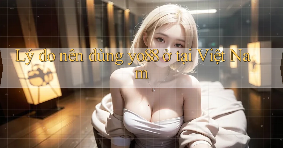 Lý do nên dùng yo88 ở tại Việt Nam