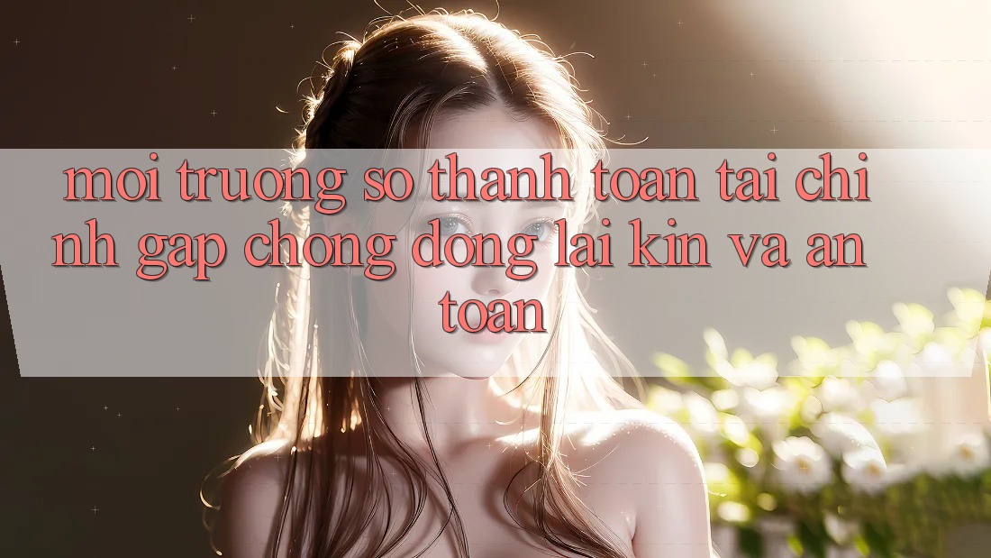 Môi trường số Thanh toán Tài Chính: Gấp Chóng, Đóng lại Kín Và An Toàn