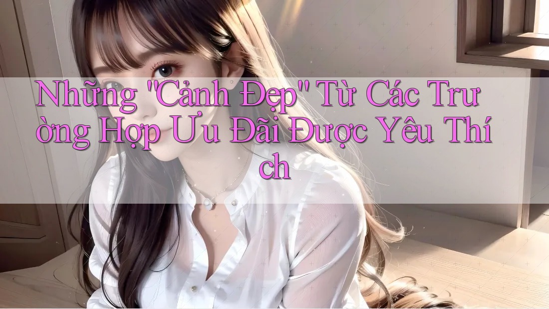 Những “Cảnh Đẹp” Từ Các Trường Hợp Ưu Đãi Được Yêu Thích
