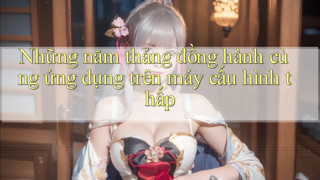 Những năm tháng đồng hành cùng ứng dụng trên máy cấu hình thấp
