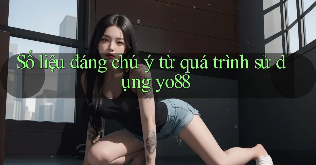 Số liệu đáng chú ý từ quá trình sử dụng yo88 Số liệu đáng chú ý từ quá trình sử dụng yo88