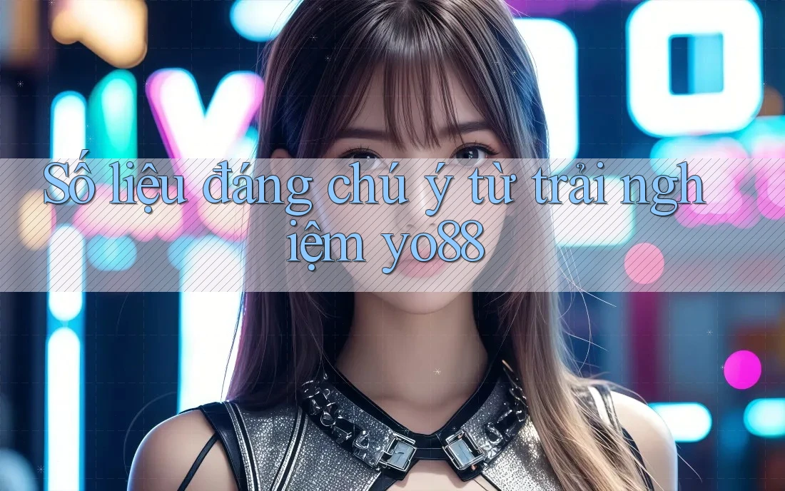 Số liệu đáng chú ý từ trải nghiệm yo88
