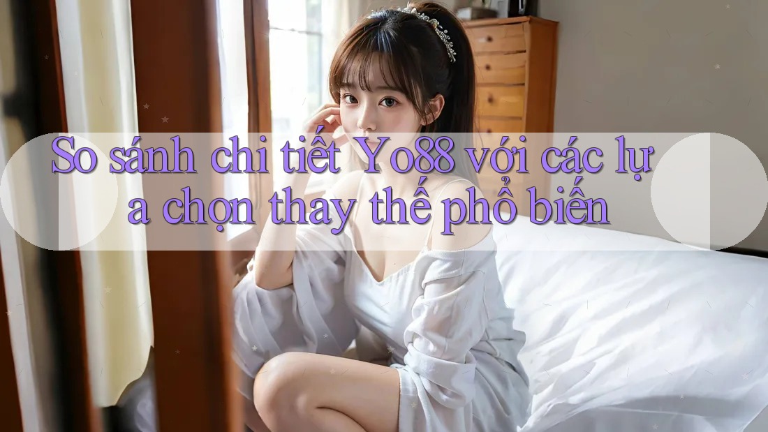 So sánh chi tiết Yo88 với các lựa chọn thay thế phổ biến