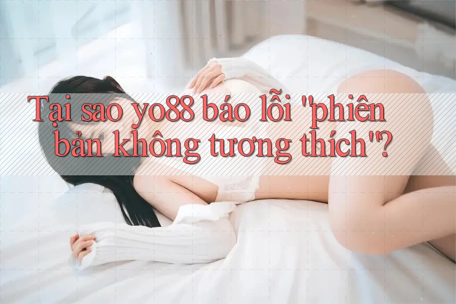 Tại sao yo88 báo lỗi “phiên bản không tương thích”?
