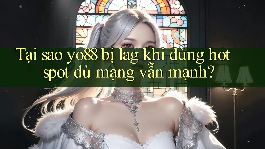 Tại sao yo88 bị lag khi dùng hotspot dù mạng vẫn mạnh?