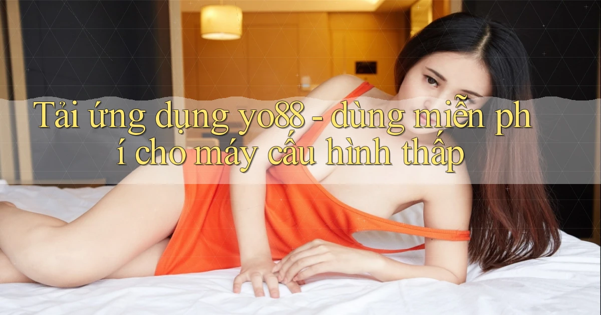 Tải ứng dụng yo88   dùng miễn phí cho máy cấu hình thấp