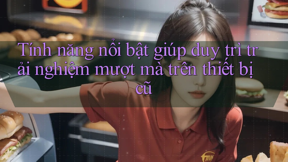 Tính năng nổi bật giúp duy trì trải nghiệm mượt mà trên thiết bị cũ