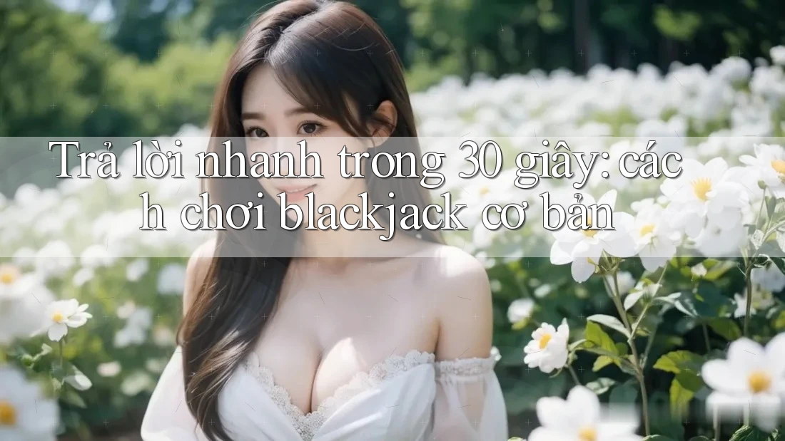 Trả lời nhanh trong 30 giây: cách chơi blackjack cơ bản