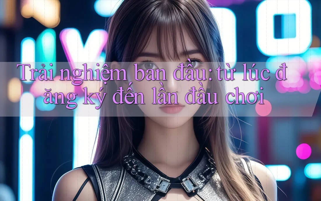Trải nghiệm ban đầu: từ lúc đăng ký đến lần đầu chơi Trải nghiệm ban đầu: từ lúc đăng ký đến lần đầu chơi
