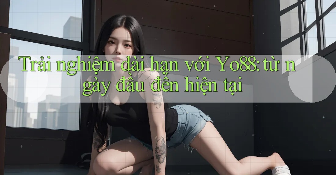 Trải nghiệm dài hạn với Yo88: từ ngày đầu đến hiện tại
