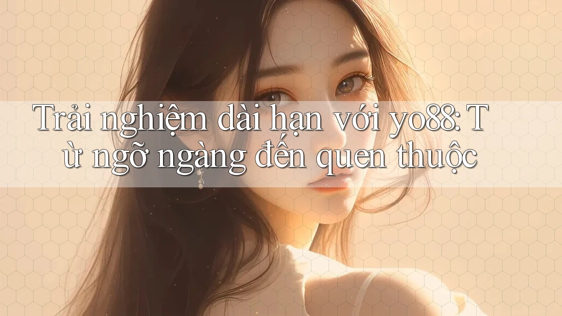 Trải nghiệm dài hạn với yo88: Từ ngỡ ngàng đến quen thuộc