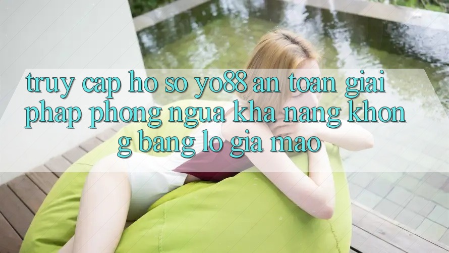 Truy cập hồ sơ Yo88 An Toàn: Giải Pháp Phòng Ngừa Khả năng không bằng lỗ Giả Mạo