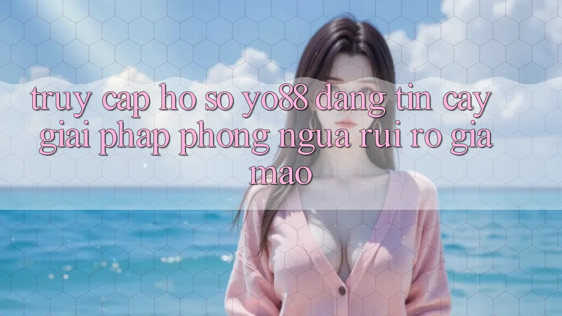 Truy cập hồ sơ Yo88 Đáng tin cậy: Giải Pháp Phòng Ngừa Rủi Ro Giả Mạo