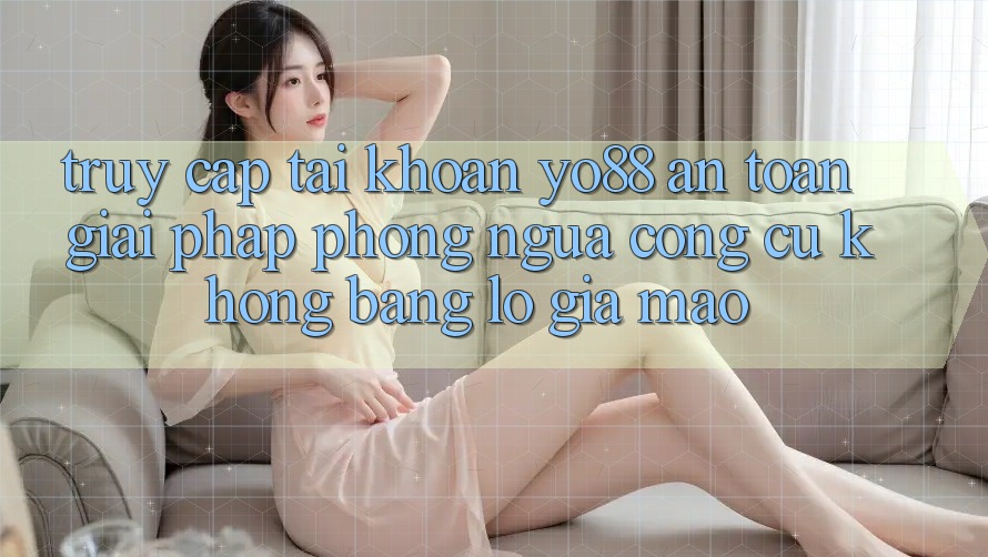 Truy cập tài khoản Yo88 An Toàn: Giải Pháp Phòng Ngừa Công cụ không bằng lỗ Giả Mạo