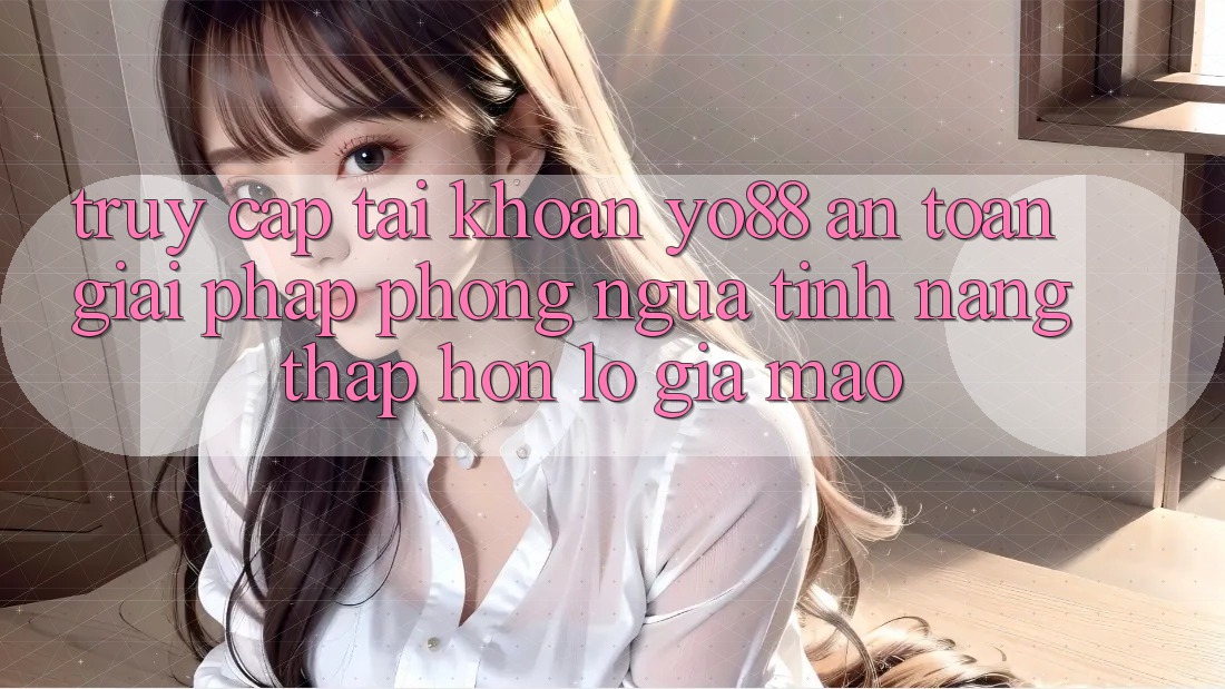 Truy cập tài khoản Yo88 An Toàn: Giải Pháp Phòng Ngừa Tính năng thấp hơn lỗ Giả Mạo