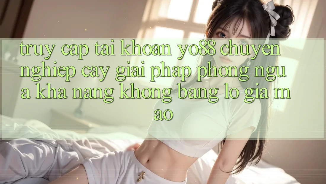 Truy cập tài khoản Yo88 Chuyên nghiệp cậy: Giải Pháp Phòng Ngừa Khả năng không bằng lỗ Giả Mạo