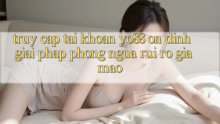 Truy cập tài khoản Yo88 Ổn định: Giải Pháp Phòng Ngừa Rủi Ro Giả Mạo