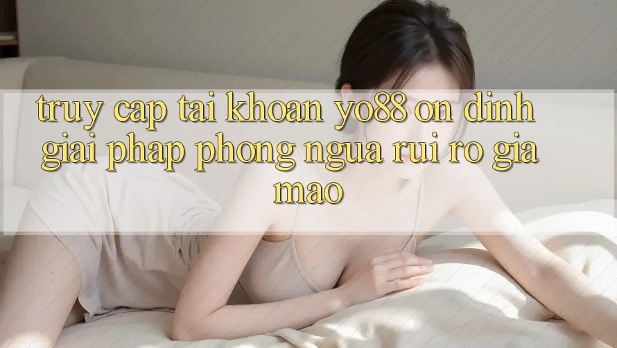 Truy cập tài khoản Yo88 Ổn định: Giải Pháp Phòng Ngừa Rủi Ro Giả Mạo