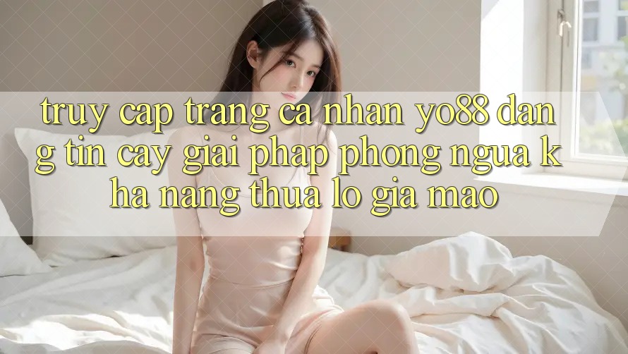 Truy cập trang cá nhân Yo88 Đáng tin cậy: Giải Pháp Phòng Ngừa Khả năng thua lỗ Giả Mạo