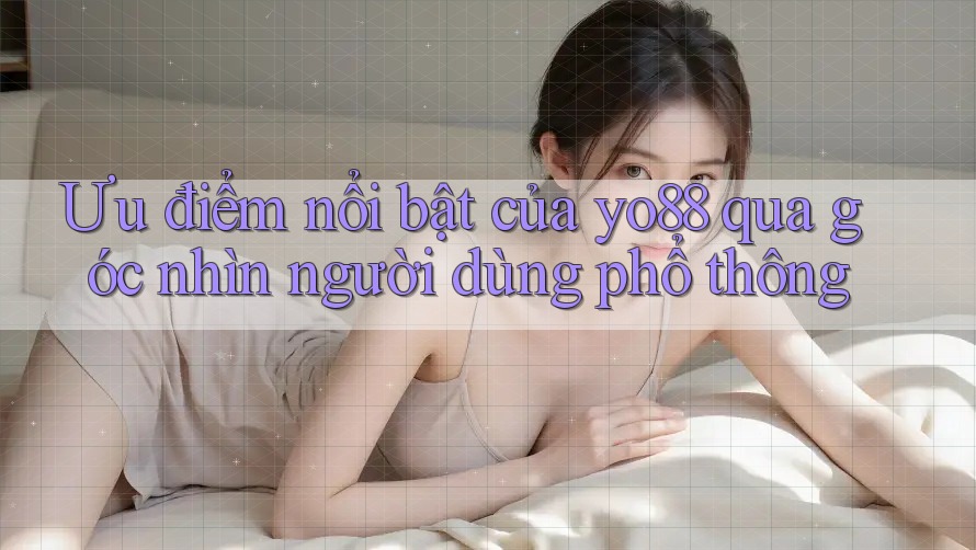 Ưu điểm nổi bật của yo88 qua góc nhìn người dùng phổ thông