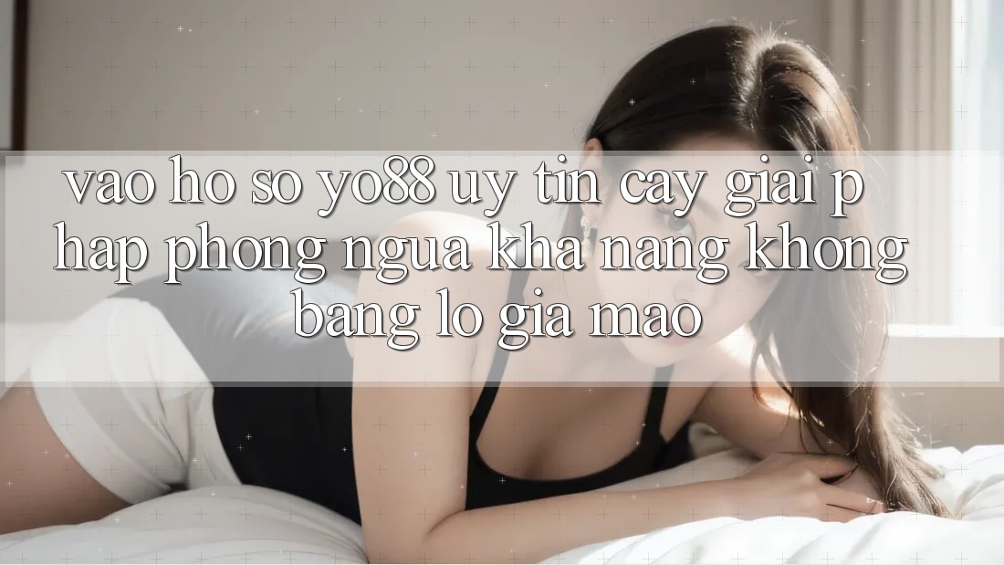 Vào hồ sơ Yo88 Uy tín cậy: Giải Pháp Phòng Ngừa Khả năng không bằng lỗ Giả Mạo