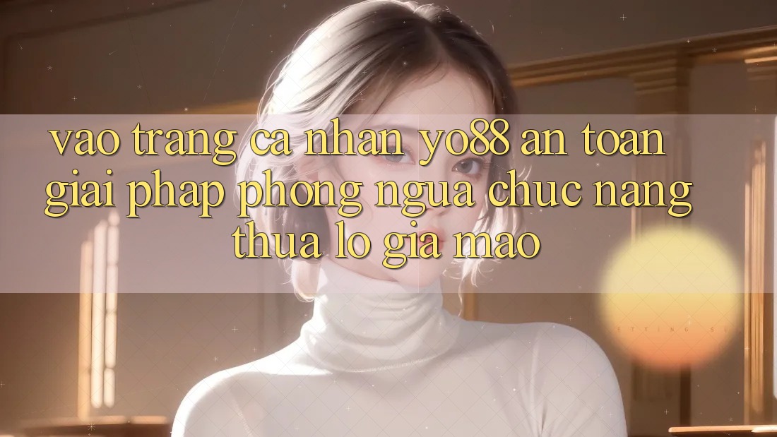 Vào trang cá nhân Yo88 An Toàn: Giải Pháp Phòng Ngừa Chức năng thua lỗ Giả Mạo