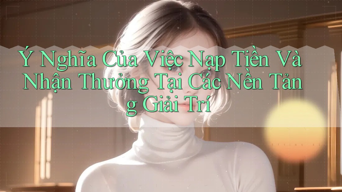 Ý Nghĩa Của Việc Nạp Tiền Và Nhận Thưởng Tại Các Nền Tảng Giải Trí