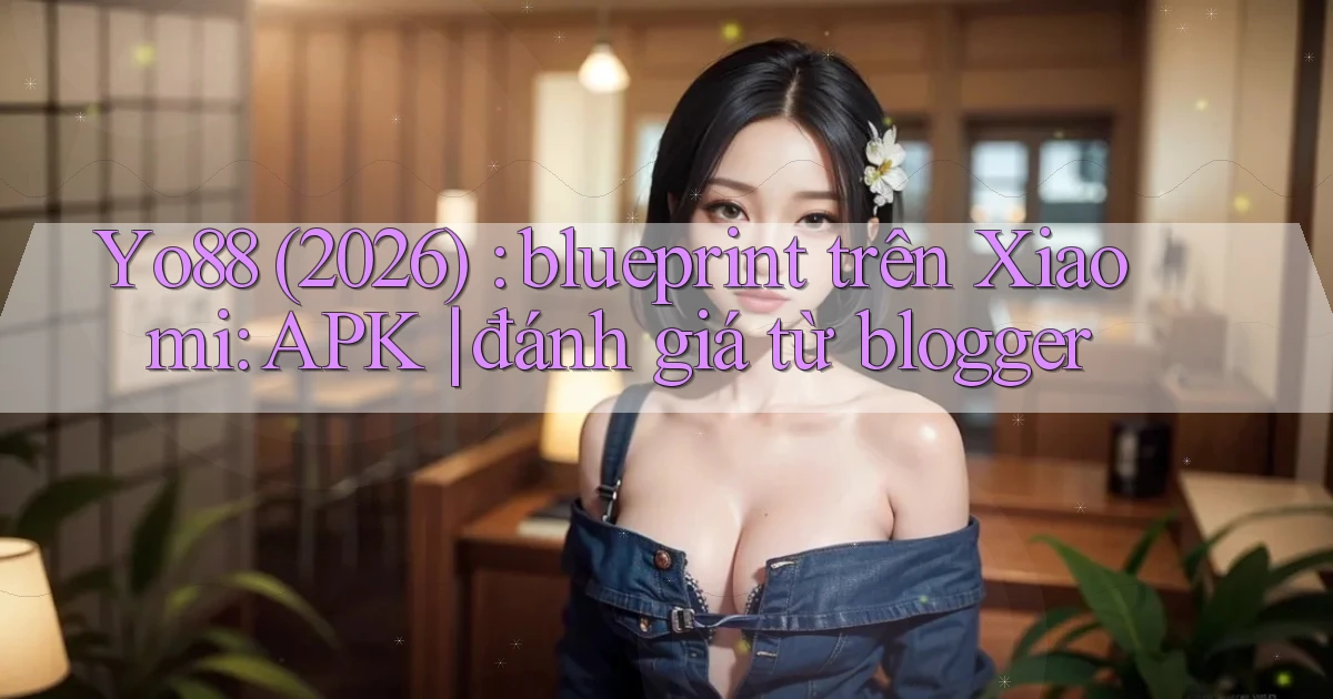 Yo88 (2026) blueprint trên Xiaomi APK đánh giá từ blogger