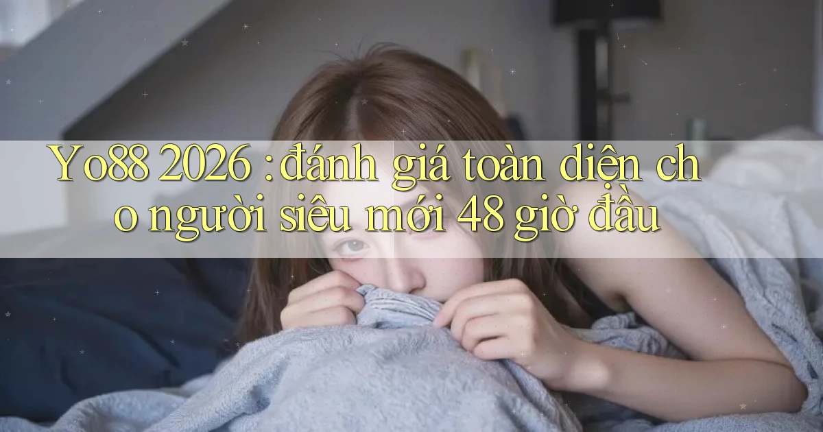 Yo88 2026 đánh giá toàn diện cho người siêu mới 48 giờ đầu