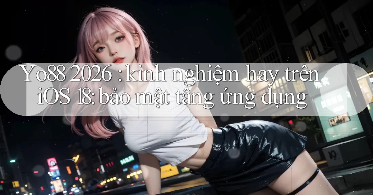 Yo88 2026 kinh nghiệm hay trên iOS 18 bảo mật tầng ứng dụng