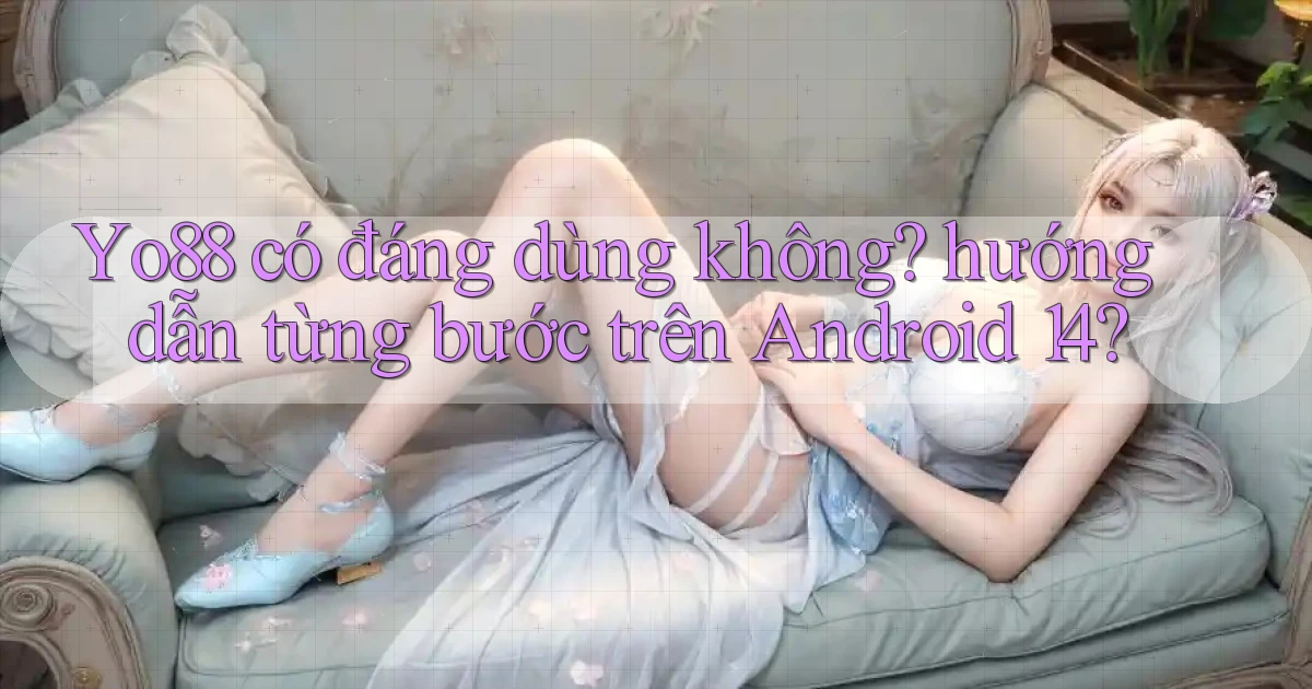 Yo88 có đáng dùng không hướng dẫn từng bước trên Android 14