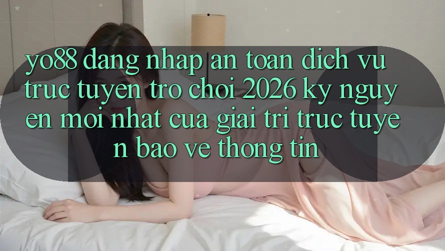 Yo88 - Đăng Nhập An Toàn - Dịch vụ trực tuyến Trò chơi 2026: Kỷ Nguyên Mới nhất Của Giải Trí Trực Tuyến Bảo vệ thông tin
