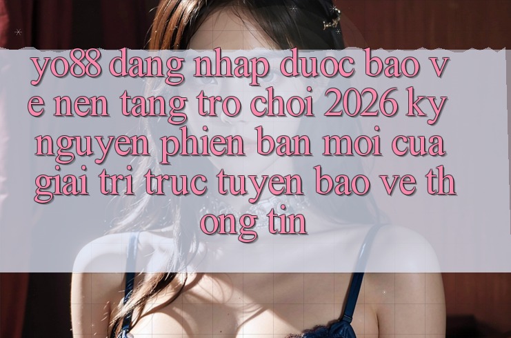 Yo88 - Đăng Nhập Được bảo vệ - Nền Tảng Trò chơi 2026: Kỷ Nguyên Phiên bản mới Của Giải Trí Trực Tuyến Bảo vệ thông tin Yo88 - Đăng Nhập Được bảo vệ - Nền Tảng Trò chơi 2026: Kỷ Nguyên Phiên bản mới Của Giải Trí Trực Tuyến Bảo vệ thông tin