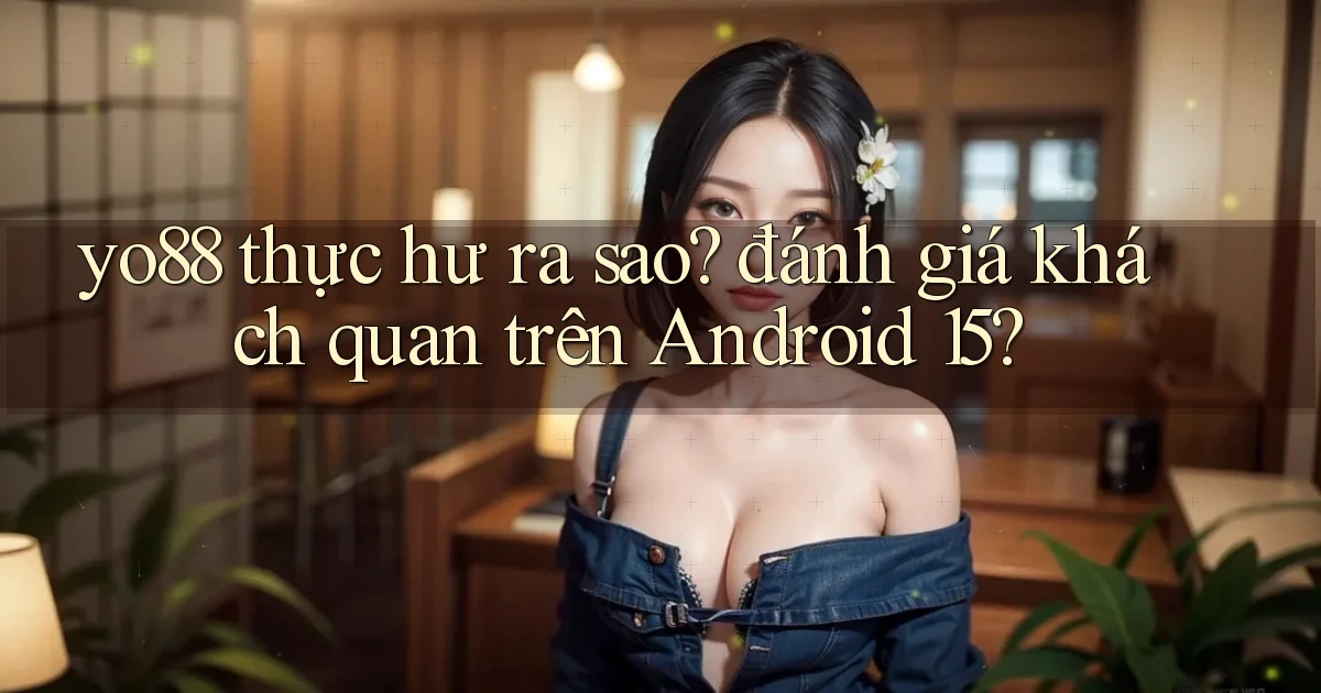 yo88 thực hư ra sao đánh giá khách quan trên Android 15