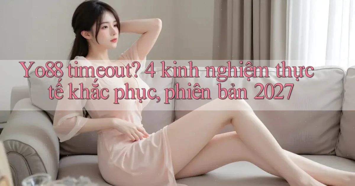 Yo88 timeout 4 kinh nghiệm thực tế khắc phục, phiên bản 2027