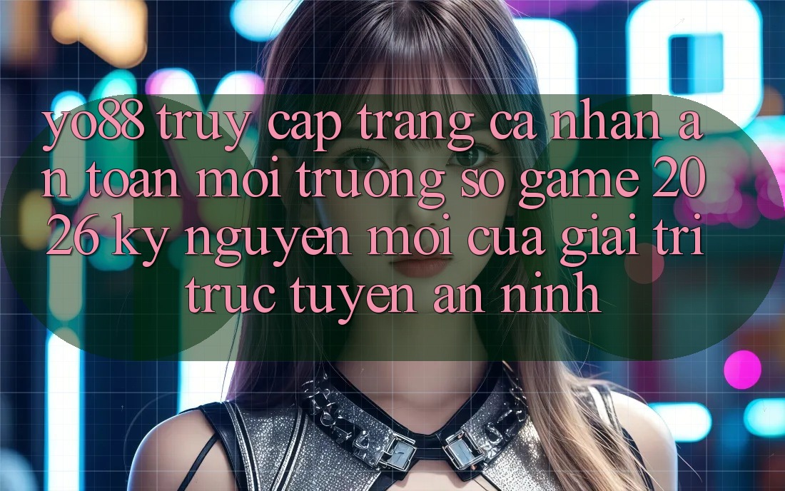 Yo88 - Truy cập trang cá nhân An Toàn - Môi trường số Game 2026: Kỷ Nguyên Mới Của Giải Trí Trực Tuyến An ninh