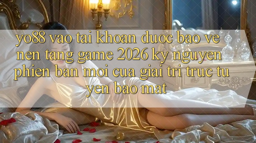 Yo88 - Vào tài khoản Được bảo vệ - Nền Tảng Game 2026: Kỷ Nguyên Phiên bản mới Của Giải Trí Trực Tuyến Bảo Mật